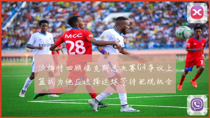 沙梅特回顾福克斯总决赛G4争议上篮认为他应选择运球等待犯规机会