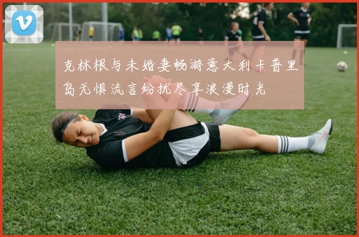 克林根与未婚妻畅游意大利卡普里岛无惧流言纷扰尽享浪漫时光