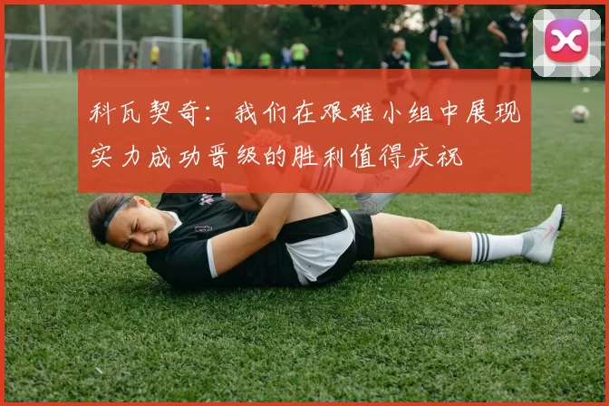 科瓦契奇：我们在艰难小组中展现实力成功晋级的胜利值得庆祝