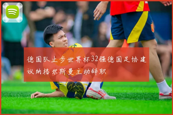 德国队止步世界杯32强德国足协建议纳格尔斯曼主动辞职