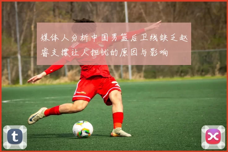 媒体人分析中国男篮后卫线缺乏赵睿支撑让人担忧的原因与影响