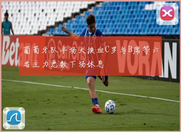 葡萄牙队半场大换血C罗与B席等六名主力悉数下场休息
