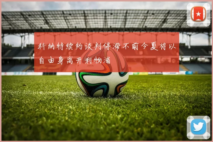 科纳特续约谈判停滞不前今夏将以自由身离开利物浦