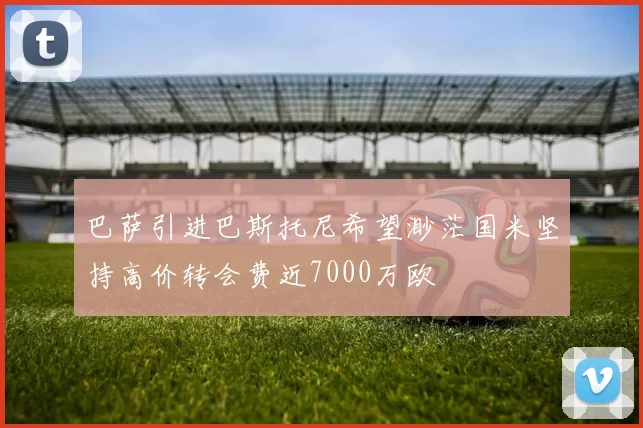 巴萨引进巴斯托尼希望渺茫国米坚持高价转会费近7000万欧