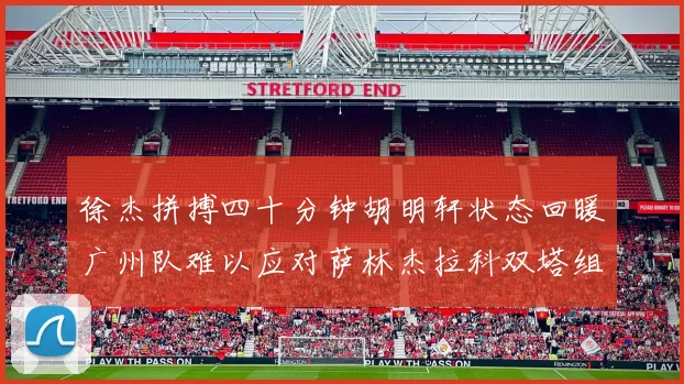 徐杰拼搏四十分钟胡明轩状态回暖广州队难以应对萨林杰拉科双塔组合