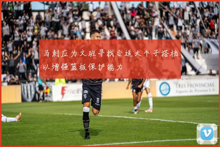马刺应为文班寻找合适大个子搭档以增强篮板保护能力