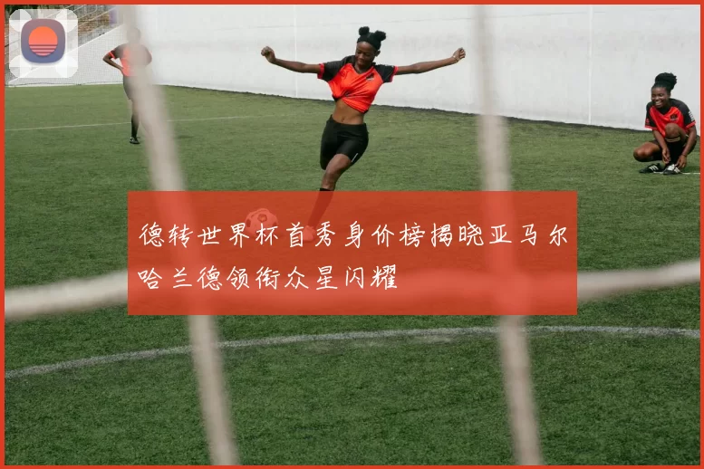 德转世界杯首秀身价榜揭晓亚马尔哈兰德领衔众星闪耀