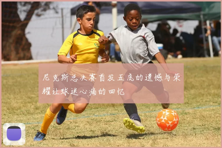 尼克斯总决赛首发五虎的遗憾与荣耀让球迷心痛的回忆