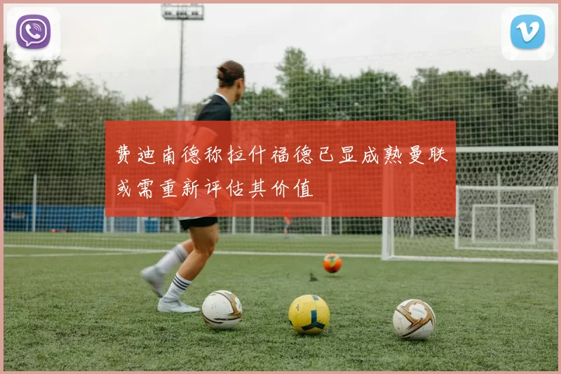 费迪南德称拉什福德已显成熟曼联或需重新评估其价值