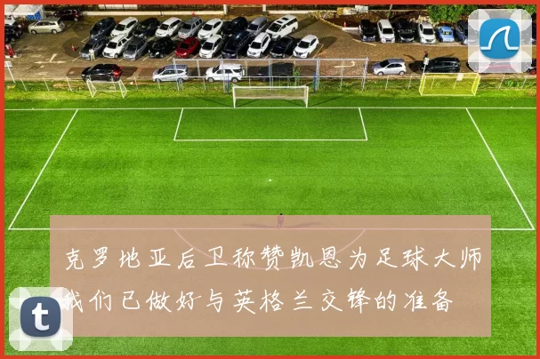 克罗地亚后卫称赞凯恩为足球大师我们已做好与英格兰交锋的准备