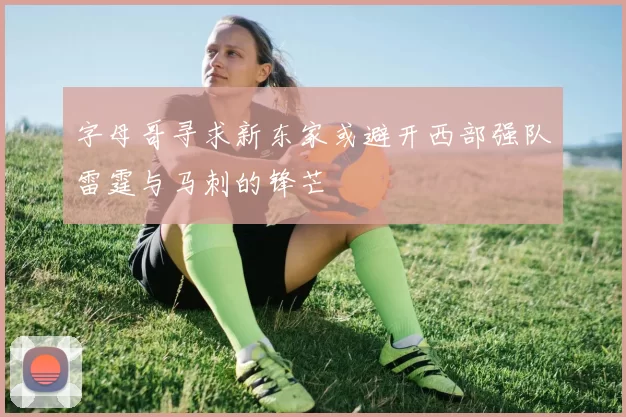 字母哥寻求新东家或避开西部强队雷霆与马刺的锋芒