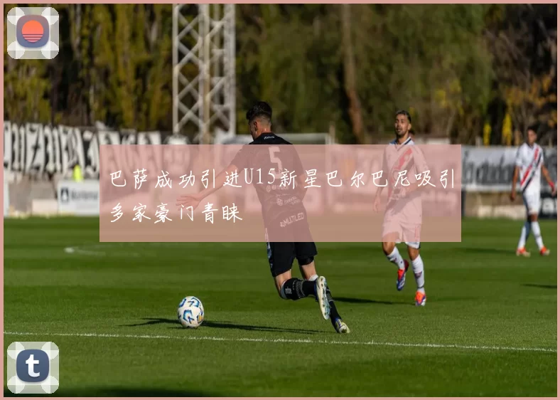巴萨成功引进U15新星巴尔巴尼吸引多家豪门青睐