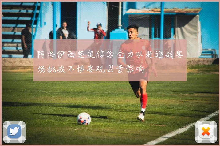 阿洛伊西坚定信念全力以赴迎战客场挑战不惧客观因素影响