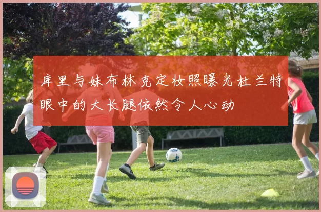 库里与妹布林克定妆照曝光杜兰特眼中的大长腿依然令人心动