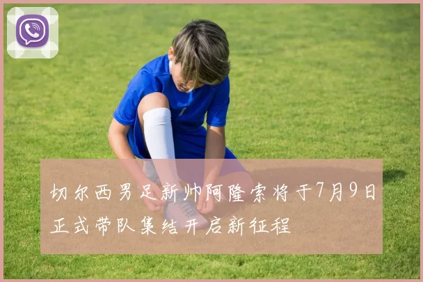 切尔西男足新帅阿隆索将于7月9日正式带队集结开启新征程