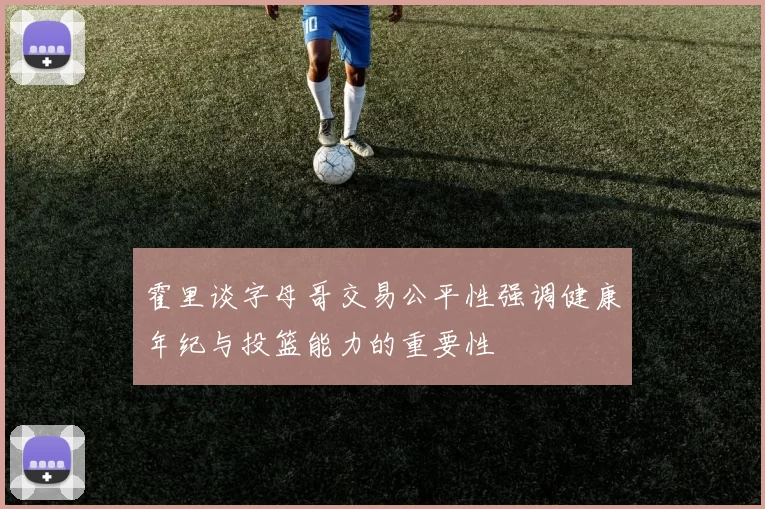 霍里谈字母哥交易公平性强调健康年纪与投篮能力的重要性