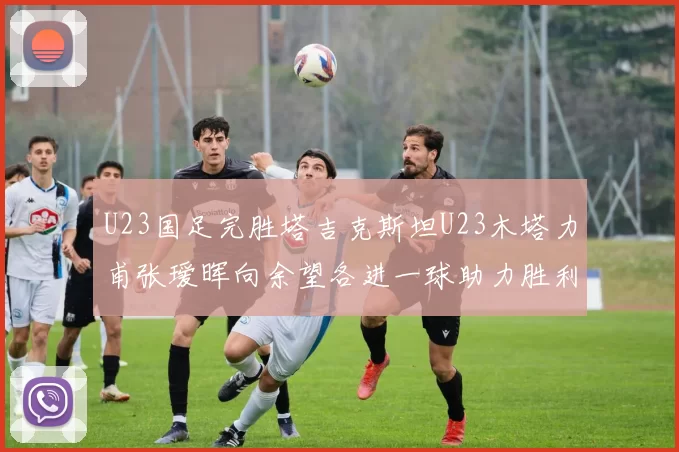 U23国足完胜塔吉克斯坦U23木塔力甫张瑷晖向余望各进一球助力胜利