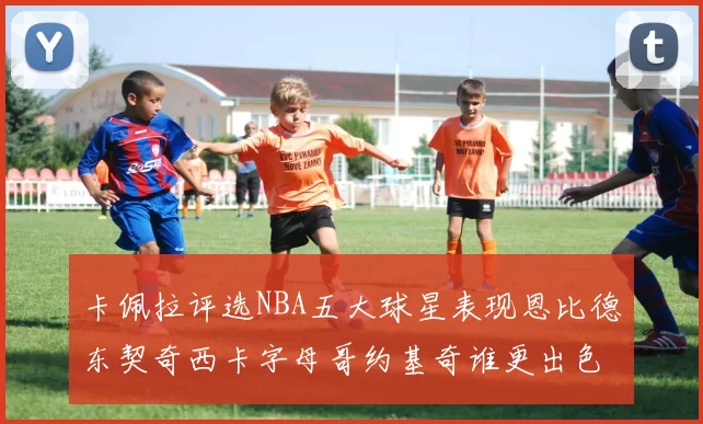 卡佩拉评选NBA五大球星表现恩比德东契奇西卡字母哥约基奇谁更出色