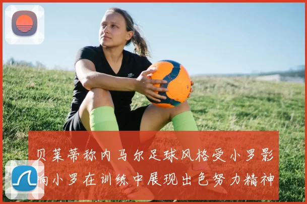 贝莱蒂称内马尔足球风格受小罗影响小罗在训练中展现出色努力精神