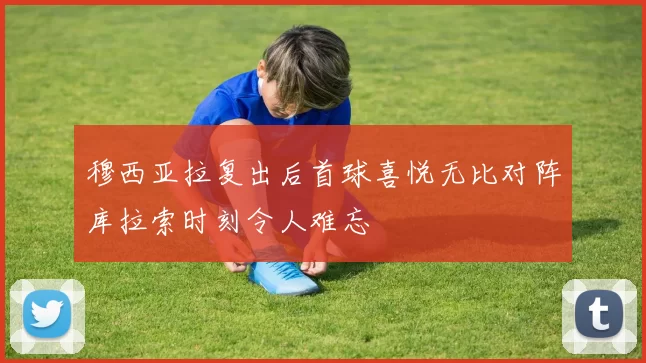 穆西亚拉复出后首球喜悦无比对阵库拉索时刻令人难忘