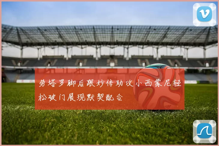 劳塔罗脚后跟妙传助攻小西蒙尼轻松破门展现默契配合