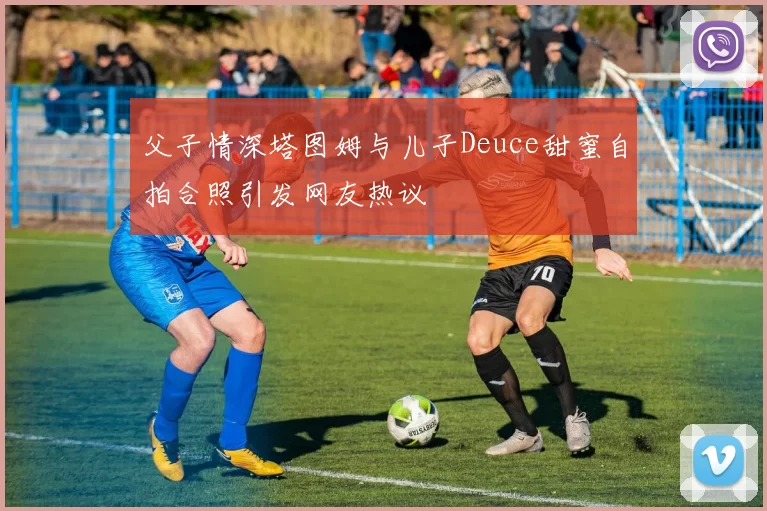 父子情深塔图姆与儿子Deuce甜蜜自拍合照引发网友热议