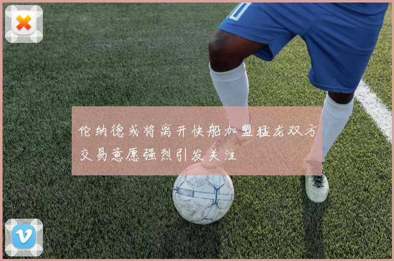 伦纳德或将离开快船加盟猛龙双方交易意愿强烈引发关注
