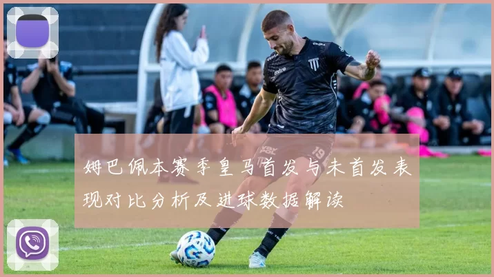 姆巴佩本赛季皇马首发与未首发表现对比分析及进球数据解读