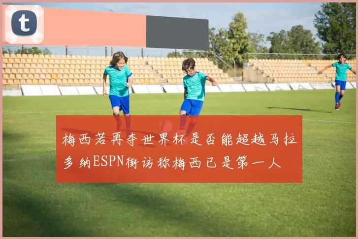 梅西若再夺世界杯是否能超越马拉多纳ESPN街访称梅西已是第一人