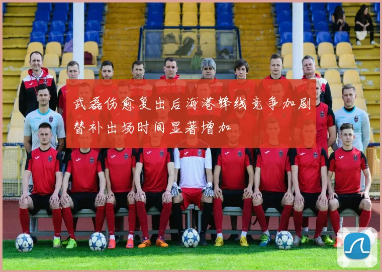 武磊伤愈复出后海港锋线竞争加剧替补出场时间显著增加